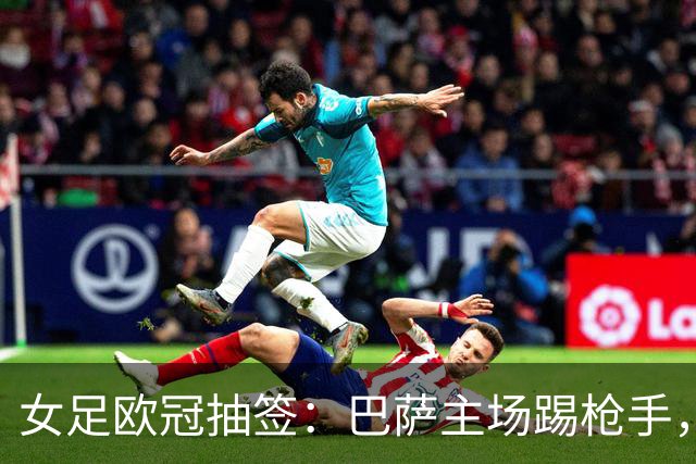 女足欧冠抽签：巴萨主场踢枪手，拜仁连战巴萨巴黎皇马曼城